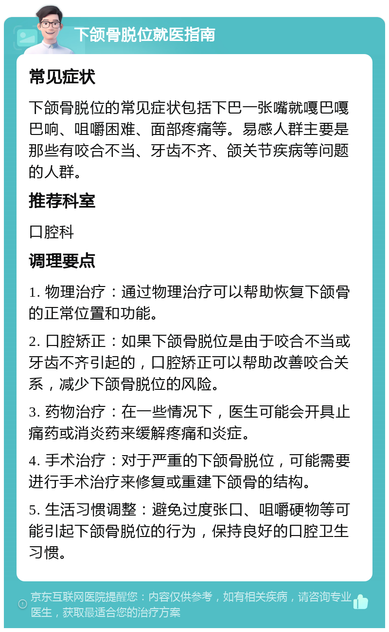 下颌骨脱位就医指南 常见症状 下颌骨脱位的常见症状包括下巴一张嘴就嘎巴嘎巴响、咀嚼困难、面部疼痛等。易感人群主要是那些有咬合不当、牙齿不齐、颌关节疾病等问题的人群。 推荐科室 口腔科 调理要点 1. 物理治疗：通过物理治疗可以帮助恢复下颌骨的正常位置和功能。 2. 口腔矫正：如果下颌骨脱位是由于咬合不当或牙齿不齐引起的，口腔矫正可以帮助改善咬合关系，减少下颌骨脱位的风险。 3. 药物治疗：在一些情况下，医生可能会开具止痛药或消炎药来缓解疼痛和炎症。 4. 手术治疗：对于严重的下颌骨脱位，可能需要进行手术治疗来修复或重建下颌骨的结构。 5. 生活习惯调整：避免过度张口、咀嚼硬物等可能引起下颌骨脱位的行为，保持良好的口腔卫生习惯。