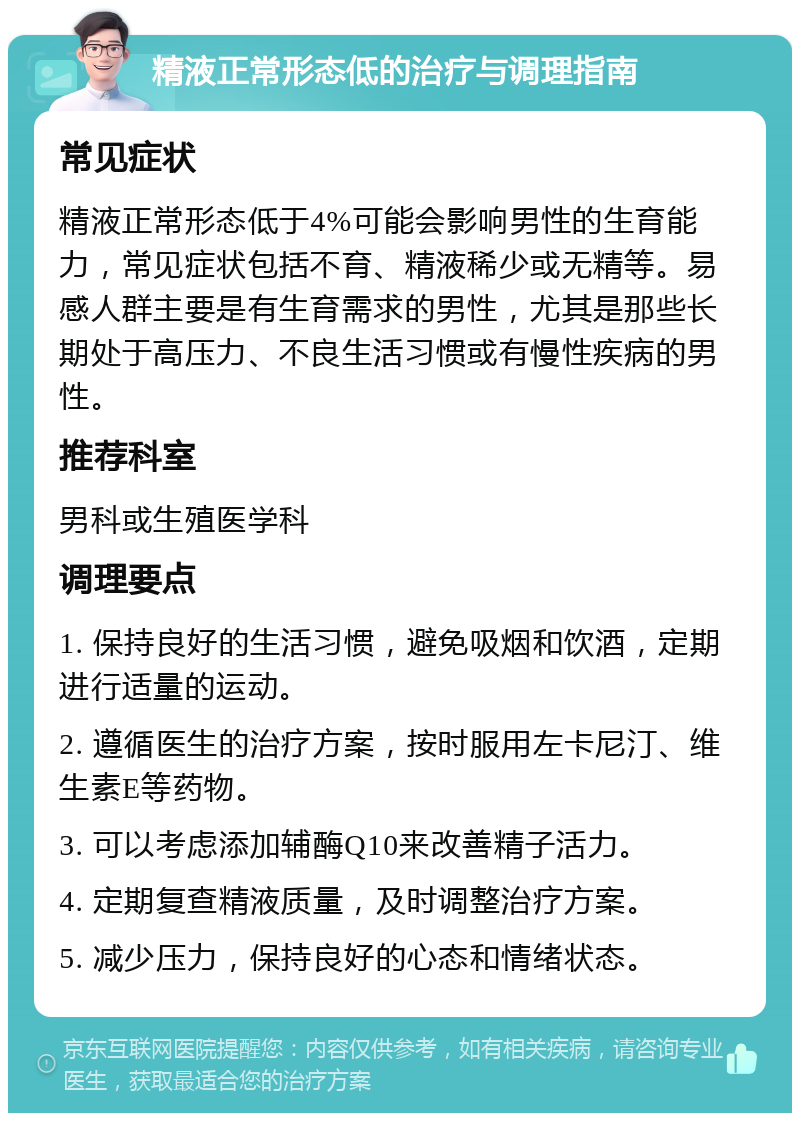 精液正常形态低的治疗与调理指南 常见症状 精液正常形态低于4%可能会影响男性的生育能力，常见症状包括不育、精液稀少或无精等。易感人群主要是有生育需求的男性，尤其是那些长期处于高压力、不良生活习惯或有慢性疾病的男性。 推荐科室 男科或生殖医学科 调理要点 1. 保持良好的生活习惯，避免吸烟和饮酒，定期进行适量的运动。 2. 遵循医生的治疗方案，按时服用左卡尼汀、维生素E等药物。 3. 可以考虑添加辅酶Q10来改善精子活力。 4. 定期复查精液质量，及时调整治疗方案。 5. 减少压力，保持良好的心态和情绪状态。