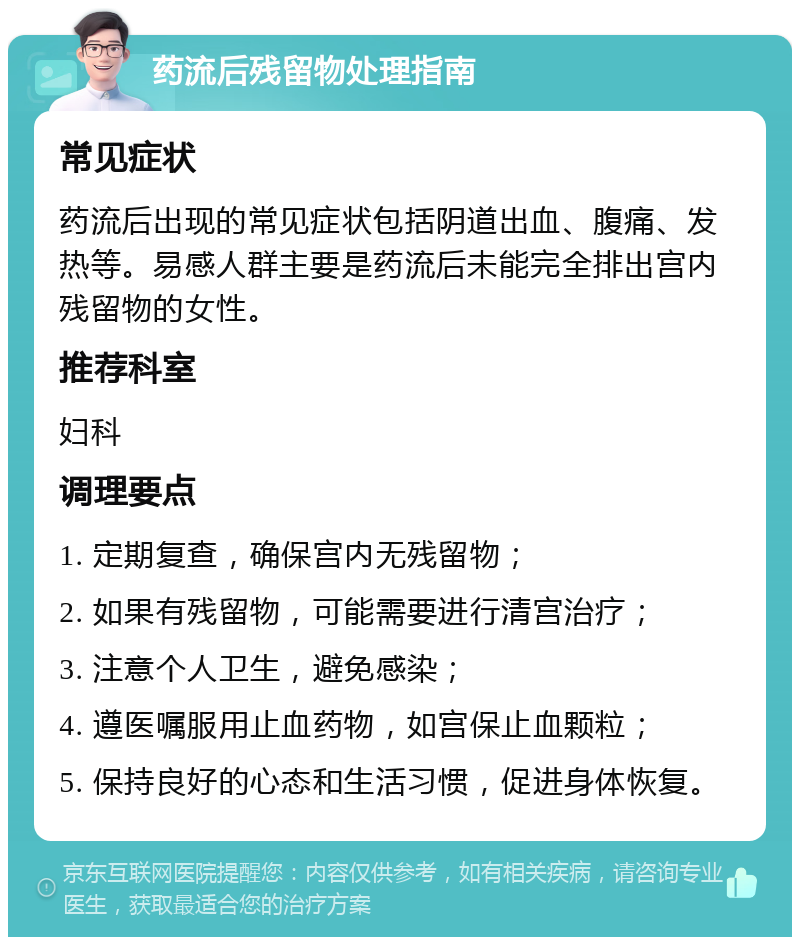 药流后残留物处理指南 常见症状 药流后出现的常见症状包括阴道出血、腹痛、发热等。易感人群主要是药流后未能完全排出宫内残留物的女性。 推荐科室 妇科 调理要点 1. 定期复查，确保宫内无残留物； 2. 如果有残留物，可能需要进行清宫治疗； 3. 注意个人卫生，避免感染； 4. 遵医嘱服用止血药物，如宫保止血颗粒； 5. 保持良好的心态和生活习惯，促进身体恢复。