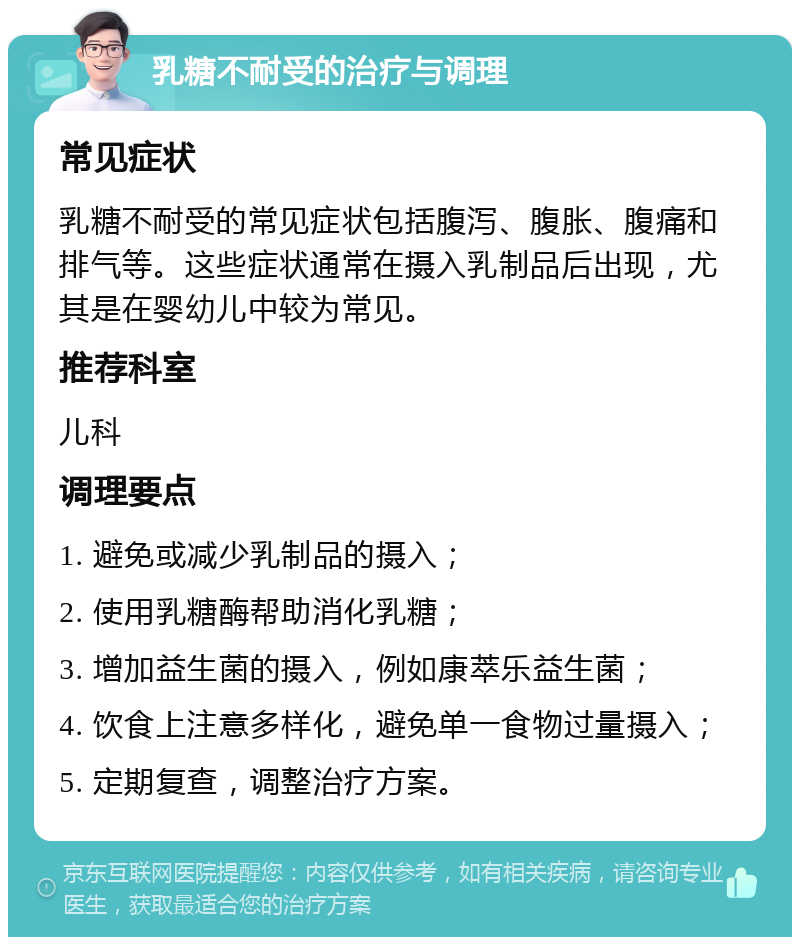 乳糖不耐受的治疗与调理 常见症状 乳糖不耐受的常见症状包括腹泻、腹胀、腹痛和排气等。这些症状通常在摄入乳制品后出现，尤其是在婴幼儿中较为常见。 推荐科室 儿科 调理要点 1. 避免或减少乳制品的摄入； 2. 使用乳糖酶帮助消化乳糖； 3. 增加益生菌的摄入，例如康萃乐益生菌； 4. 饮食上注意多样化，避免单一食物过量摄入； 5. 定期复查，调整治疗方案。