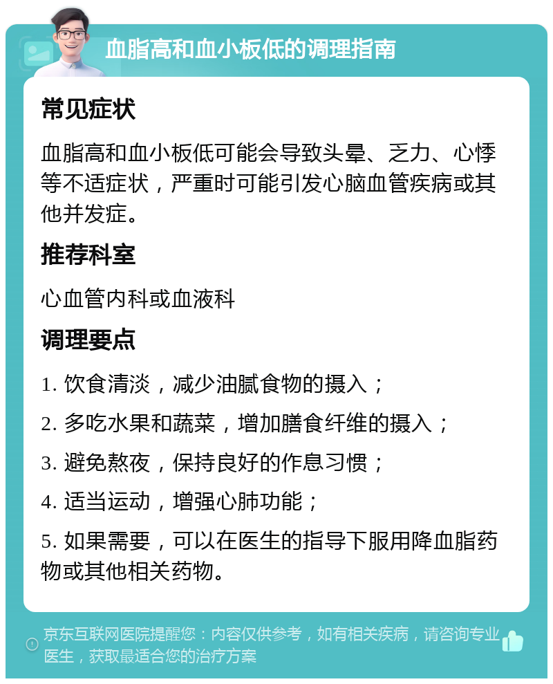 血脂高和血小板低的调理指南 常见症状 血脂高和血小板低可能会导致头晕、乏力、心悸等不适症状，严重时可能引发心脑血管疾病或其他并发症。 推荐科室 心血管内科或血液科 调理要点 1. 饮食清淡，减少油腻食物的摄入； 2. 多吃水果和蔬菜，增加膳食纤维的摄入； 3. 避免熬夜，保持良好的作息习惯； 4. 适当运动，增强心肺功能； 5. 如果需要，可以在医生的指导下服用降血脂药物或其他相关药物。