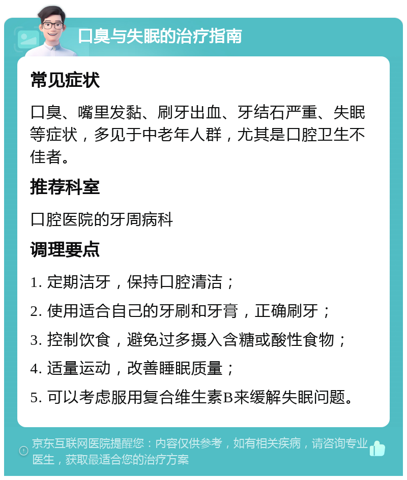 口臭与失眠的治疗指南 常见症状 口臭、嘴里发黏、刷牙出血、牙结石严重、失眠等症状，多见于中老年人群，尤其是口腔卫生不佳者。 推荐科室 口腔医院的牙周病科 调理要点 1. 定期洁牙，保持口腔清洁； 2. 使用适合自己的牙刷和牙膏，正确刷牙； 3. 控制饮食，避免过多摄入含糖或酸性食物； 4. 适量运动，改善睡眠质量； 5. 可以考虑服用复合维生素B来缓解失眠问题。