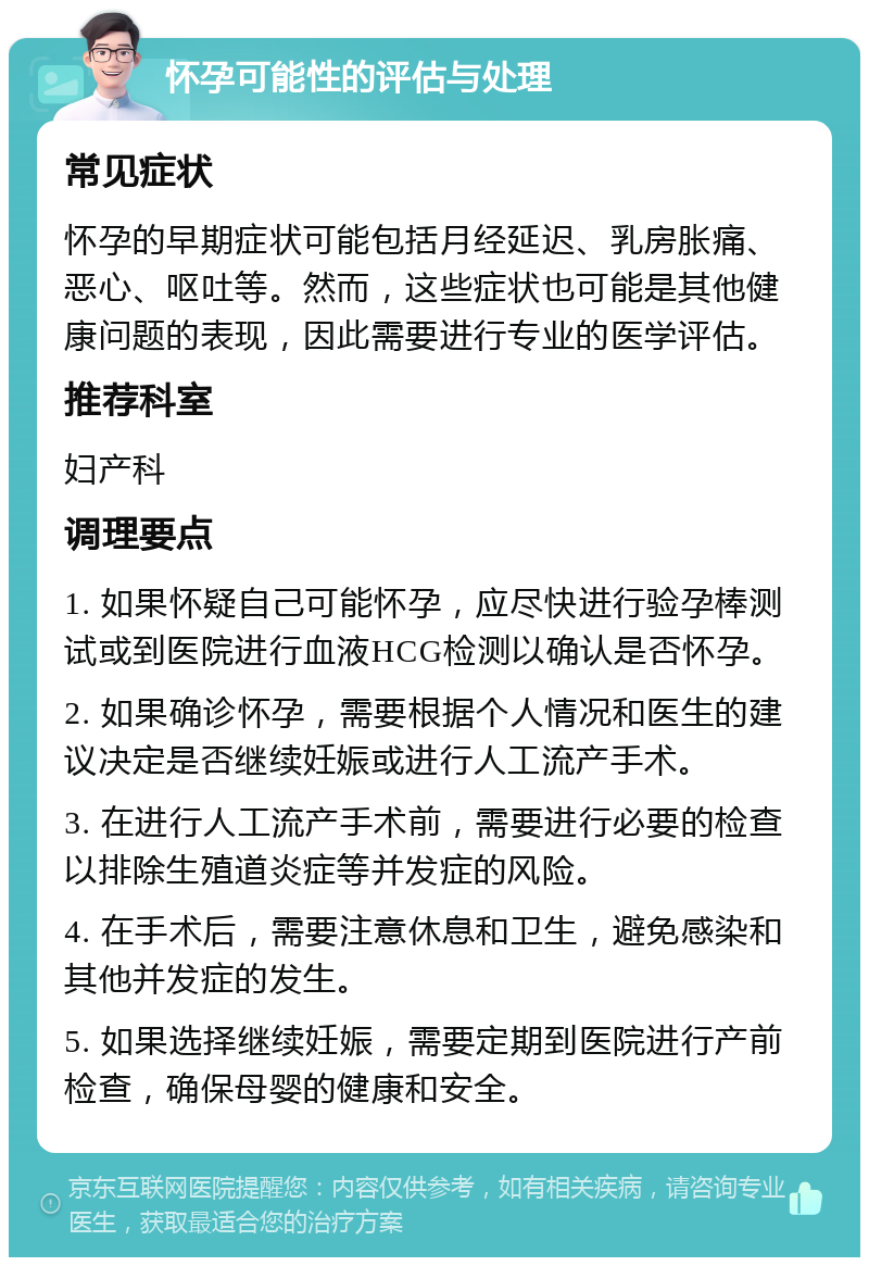 怀孕可能性的评估与处理 常见症状 怀孕的早期症状可能包括月经延迟、乳房胀痛、恶心、呕吐等。然而，这些症状也可能是其他健康问题的表现，因此需要进行专业的医学评估。 推荐科室 妇产科 调理要点 1. 如果怀疑自己可能怀孕，应尽快进行验孕棒测试或到医院进行血液HCG检测以确认是否怀孕。 2. 如果确诊怀孕，需要根据个人情况和医生的建议决定是否继续妊娠或进行人工流产手术。 3. 在进行人工流产手术前，需要进行必要的检查以排除生殖道炎症等并发症的风险。 4. 在手术后，需要注意休息和卫生，避免感染和其他并发症的发生。 5. 如果选择继续妊娠，需要定期到医院进行产前检查，确保母婴的健康和安全。