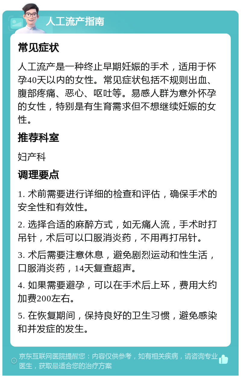 人工流产指南 常见症状 人工流产是一种终止早期妊娠的手术，适用于怀孕40天以内的女性。常见症状包括不规则出血、腹部疼痛、恶心、呕吐等。易感人群为意外怀孕的女性，特别是有生育需求但不想继续妊娠的女性。 推荐科室 妇产科 调理要点 1. 术前需要进行详细的检查和评估，确保手术的安全性和有效性。 2. 选择合适的麻醉方式，如无痛人流，手术时打吊针，术后可以口服消炎药，不用再打吊针。 3. 术后需要注意休息，避免剧烈运动和性生活，口服消炎药，14天复查超声。 4. 如果需要避孕，可以在手术后上环，费用大约加费200左右。 5. 在恢复期间，保持良好的卫生习惯，避免感染和并发症的发生。