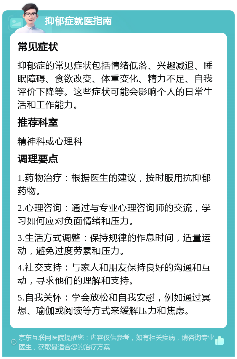 抑郁症就医指南 常见症状 抑郁症的常见症状包括情绪低落、兴趣减退、睡眠障碍、食欲改变、体重变化、精力不足、自我评价下降等。这些症状可能会影响个人的日常生活和工作能力。 推荐科室 精神科或心理科 调理要点 1.药物治疗：根据医生的建议，按时服用抗抑郁药物。 2.心理咨询：通过与专业心理咨询师的交流，学习如何应对负面情绪和压力。 3.生活方式调整：保持规律的作息时间，适量运动，避免过度劳累和压力。 4.社交支持：与家人和朋友保持良好的沟通和互动，寻求他们的理解和支持。 5.自我关怀：学会放松和自我安慰，例如通过冥想、瑜伽或阅读等方式来缓解压力和焦虑。