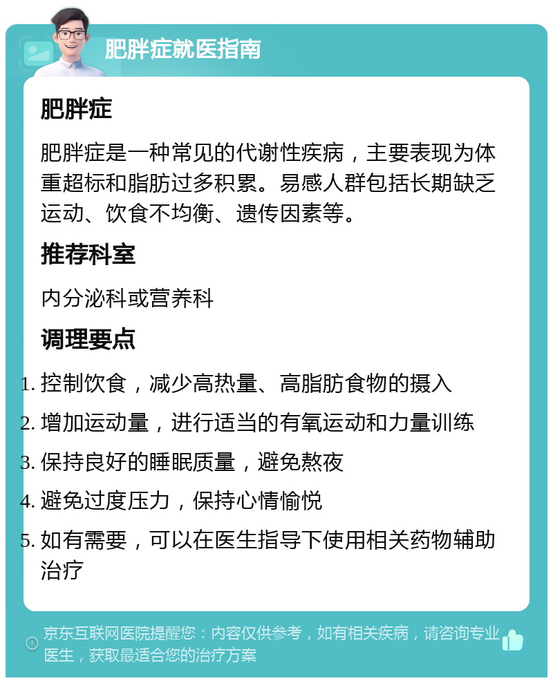 肥胖症就医指南 肥胖症 肥胖症是一种常见的代谢性疾病，主要表现为体重超标和脂肪过多积累。易感人群包括长期缺乏运动、饮食不均衡、遗传因素等。 推荐科室 内分泌科或营养科 调理要点 控制饮食，减少高热量、高脂肪食物的摄入 增加运动量，进行适当的有氧运动和力量训练 保持良好的睡眠质量，避免熬夜 避免过度压力，保持心情愉悦 如有需要，可以在医生指导下使用相关药物辅助治疗