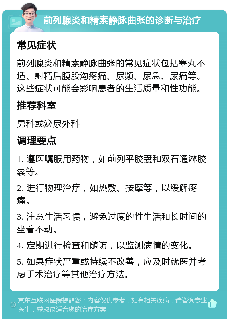 前列腺炎和精索静脉曲张的诊断与治疗 常见症状 前列腺炎和精索静脉曲张的常见症状包括睾丸不适、射精后腹股沟疼痛、尿频、尿急、尿痛等。这些症状可能会影响患者的生活质量和性功能。 推荐科室 男科或泌尿外科 调理要点 1. 遵医嘱服用药物，如前列平胶囊和双石通淋胶囊等。 2. 进行物理治疗，如热敷、按摩等，以缓解疼痛。 3. 注意生活习惯，避免过度的性生活和长时间的坐着不动。 4. 定期进行检查和随访，以监测病情的变化。 5. 如果症状严重或持续不改善，应及时就医并考虑手术治疗等其他治疗方法。