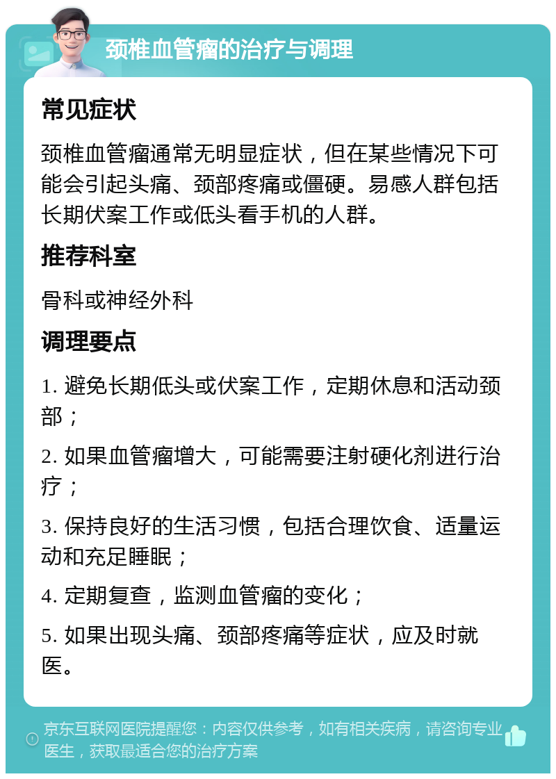 颈椎血管瘤的治疗与调理 常见症状 颈椎血管瘤通常无明显症状，但在某些情况下可能会引起头痛、颈部疼痛或僵硬。易感人群包括长期伏案工作或低头看手机的人群。 推荐科室 骨科或神经外科 调理要点 1. 避免长期低头或伏案工作，定期休息和活动颈部； 2. 如果血管瘤增大，可能需要注射硬化剂进行治疗； 3. 保持良好的生活习惯，包括合理饮食、适量运动和充足睡眠； 4. 定期复查，监测血管瘤的变化； 5. 如果出现头痛、颈部疼痛等症状，应及时就医。