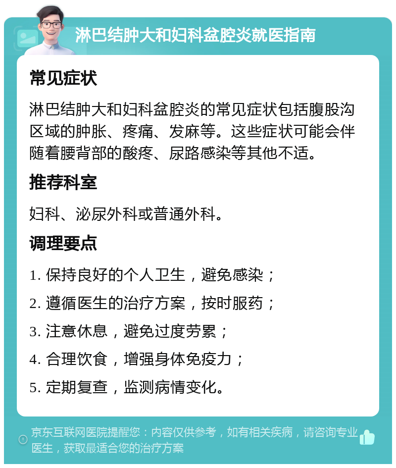 淋巴结肿大和妇科盆腔炎就医指南 常见症状 淋巴结肿大和妇科盆腔炎的常见症状包括腹股沟区域的肿胀、疼痛、发麻等。这些症状可能会伴随着腰背部的酸疼、尿路感染等其他不适。 推荐科室 妇科、泌尿外科或普通外科。 调理要点 1. 保持良好的个人卫生，避免感染； 2. 遵循医生的治疗方案，按时服药； 3. 注意休息，避免过度劳累； 4. 合理饮食，增强身体免疫力； 5. 定期复查，监测病情变化。