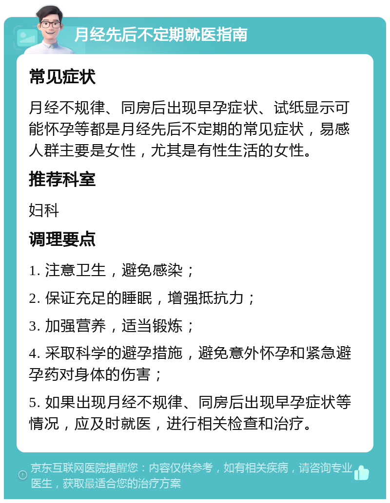 月经先后不定期就医指南 常见症状 月经不规律、同房后出现早孕症状、试纸显示可能怀孕等都是月经先后不定期的常见症状，易感人群主要是女性，尤其是有性生活的女性。 推荐科室 妇科 调理要点 1. 注意卫生，避免感染； 2. 保证充足的睡眠，增强抵抗力； 3. 加强营养，适当锻炼； 4. 采取科学的避孕措施，避免意外怀孕和紧急避孕药对身体的伤害； 5. 如果出现月经不规律、同房后出现早孕症状等情况，应及时就医，进行相关检查和治疗。