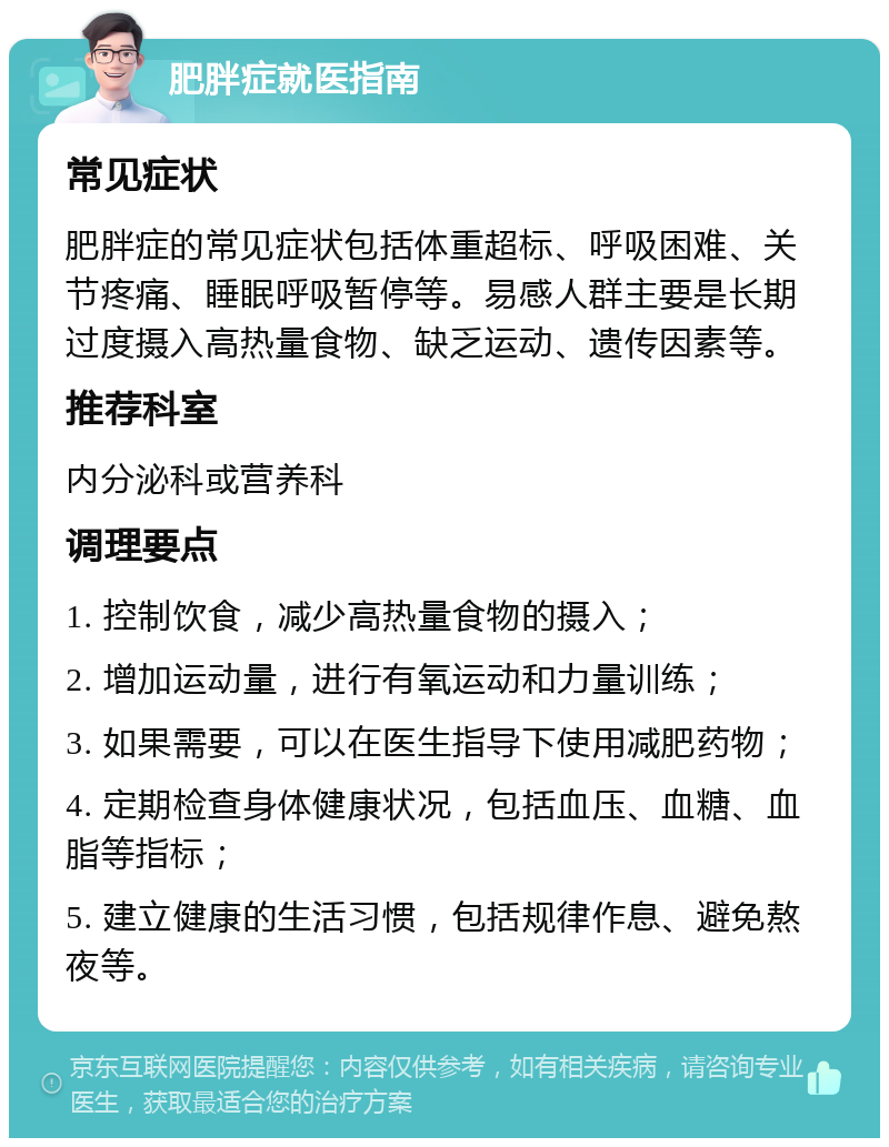 肥胖症就医指南 常见症状 肥胖症的常见症状包括体重超标、呼吸困难、关节疼痛、睡眠呼吸暂停等。易感人群主要是长期过度摄入高热量食物、缺乏运动、遗传因素等。 推荐科室 内分泌科或营养科 调理要点 1. 控制饮食，减少高热量食物的摄入； 2. 增加运动量，进行有氧运动和力量训练； 3. 如果需要，可以在医生指导下使用减肥药物； 4. 定期检查身体健康状况，包括血压、血糖、血脂等指标； 5. 建立健康的生活习惯，包括规律作息、避免熬夜等。