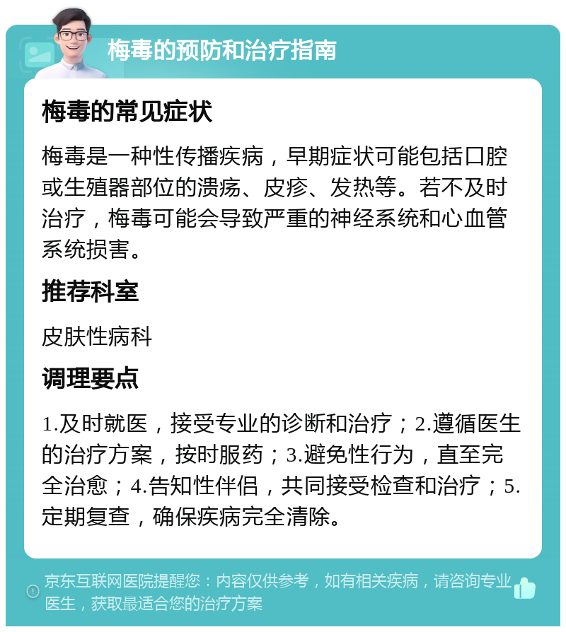 梅毒的预防和治疗指南 梅毒的常见症状 梅毒是一种性传播疾病，早期症状可能包括口腔或生殖器部位的溃疡、皮疹、发热等。若不及时治疗，梅毒可能会导致严重的神经系统和心血管系统损害。 推荐科室 皮肤性病科 调理要点 1.及时就医，接受专业的诊断和治疗；2.遵循医生的治疗方案，按时服药；3.避免性行为，直至完全治愈；4.告知性伴侣，共同接受检查和治疗；5.定期复查，确保疾病完全清除。