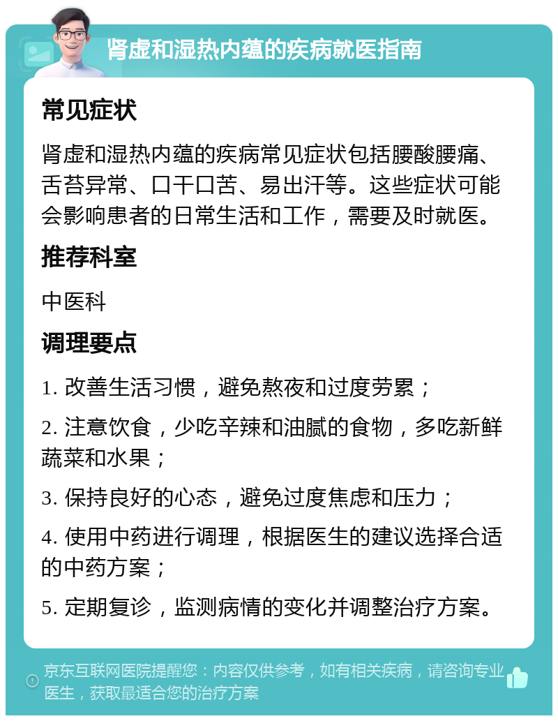 肾虚和湿热内蕴的疾病就医指南 常见症状 肾虚和湿热内蕴的疾病常见症状包括腰酸腰痛、舌苔异常、口干口苦、易出汗等。这些症状可能会影响患者的日常生活和工作，需要及时就医。 推荐科室 中医科 调理要点 1. 改善生活习惯，避免熬夜和过度劳累； 2. 注意饮食，少吃辛辣和油腻的食物，多吃新鲜蔬菜和水果； 3. 保持良好的心态，避免过度焦虑和压力； 4. 使用中药进行调理，根据医生的建议选择合适的中药方案； 5. 定期复诊，监测病情的变化并调整治疗方案。