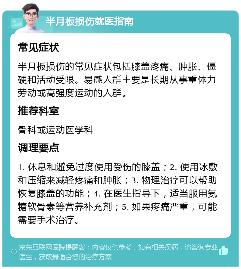 半月板损伤就医指南 常见症状 半月板损伤的常见症状包括膝盖疼痛、肿胀、僵硬和活动受限。易感人群主要是长期从事重体力劳动或高强度运动的人群。 推荐科室 骨科或运动医学科 调理要点 1. 休息和避免过度使用受伤的膝盖；2. 使用冰敷和压缩来减轻疼痛和肿胀；3. 物理治疗可以帮助恢复膝盖的功能；4. 在医生指导下，适当服用氨糖软骨素等营养补充剂；5. 如果疼痛严重，可能需要手术治疗。