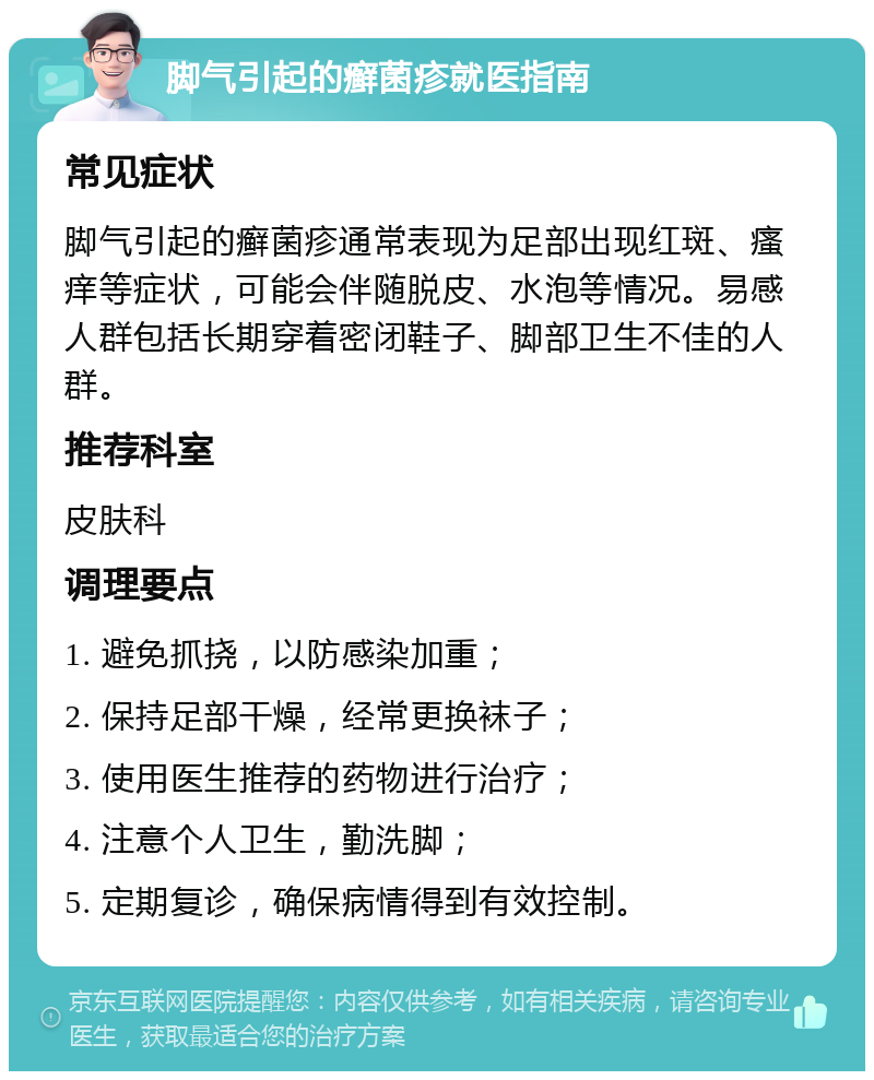 脚气引起的癣菌疹就医指南 常见症状 脚气引起的癣菌疹通常表现为足部出现红斑、瘙痒等症状，可能会伴随脱皮、水泡等情况。易感人群包括长期穿着密闭鞋子、脚部卫生不佳的人群。 推荐科室 皮肤科 调理要点 1. 避免抓挠，以防感染加重； 2. 保持足部干燥，经常更换袜子； 3. 使用医生推荐的药物进行治疗； 4. 注意个人卫生，勤洗脚； 5. 定期复诊，确保病情得到有效控制。