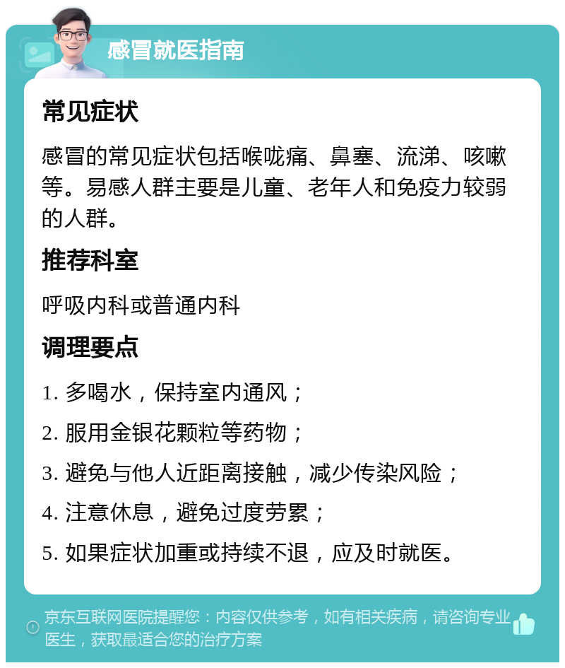 感冒就医指南 常见症状 感冒的常见症状包括喉咙痛、鼻塞、流涕、咳嗽等。易感人群主要是儿童、老年人和免疫力较弱的人群。 推荐科室 呼吸内科或普通内科 调理要点 1. 多喝水，保持室内通风； 2. 服用金银花颗粒等药物； 3. 避免与他人近距离接触，减少传染风险； 4. 注意休息，避免过度劳累； 5. 如果症状加重或持续不退，应及时就医。