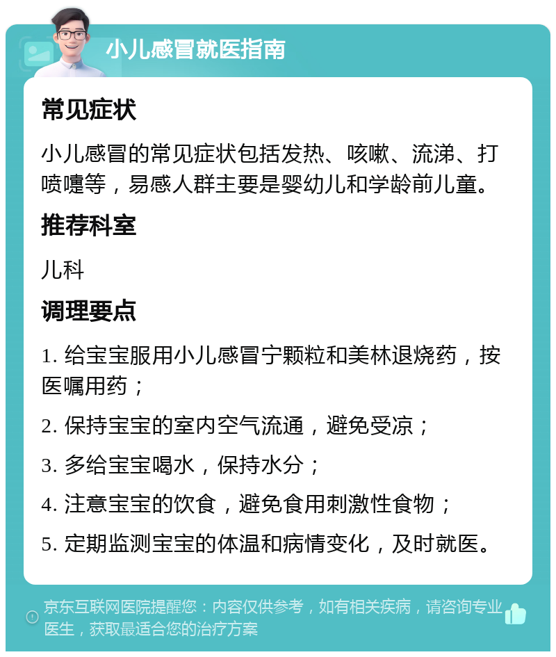 小儿感冒就医指南 常见症状 小儿感冒的常见症状包括发热、咳嗽、流涕、打喷嚏等，易感人群主要是婴幼儿和学龄前儿童。 推荐科室 儿科 调理要点 1. 给宝宝服用小儿感冒宁颗粒和美林退烧药，按医嘱用药； 2. 保持宝宝的室内空气流通，避免受凉； 3. 多给宝宝喝水，保持水分； 4. 注意宝宝的饮食，避免食用刺激性食物； 5. 定期监测宝宝的体温和病情变化，及时就医。