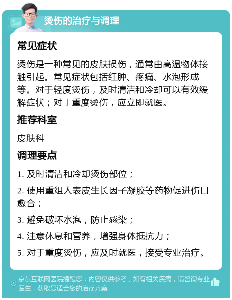 烫伤的治疗与调理 常见症状 烫伤是一种常见的皮肤损伤，通常由高温物体接触引起。常见症状包括红肿、疼痛、水泡形成等。对于轻度烫伤，及时清洁和冷却可以有效缓解症状；对于重度烫伤，应立即就医。 推荐科室 皮肤科 调理要点 1. 及时清洁和冷却烫伤部位； 2. 使用重组人表皮生长因子凝胶等药物促进伤口愈合； 3. 避免破坏水泡，防止感染； 4. 注意休息和营养，增强身体抵抗力； 5. 对于重度烫伤，应及时就医，接受专业治疗。