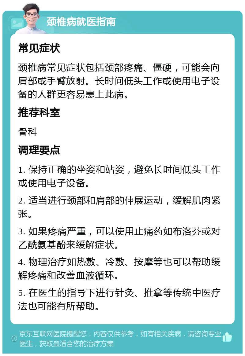 颈椎病就医指南 常见症状 颈椎病常见症状包括颈部疼痛、僵硬，可能会向肩部或手臂放射。长时间低头工作或使用电子设备的人群更容易患上此病。 推荐科室 骨科 调理要点 1. 保持正确的坐姿和站姿，避免长时间低头工作或使用电子设备。 2. 适当进行颈部和肩部的伸展运动，缓解肌肉紧张。 3. 如果疼痛严重，可以使用止痛药如布洛芬或对乙酰氨基酚来缓解症状。 4. 物理治疗如热敷、冷敷、按摩等也可以帮助缓解疼痛和改善血液循环。 5. 在医生的指导下进行针灸、推拿等传统中医疗法也可能有所帮助。