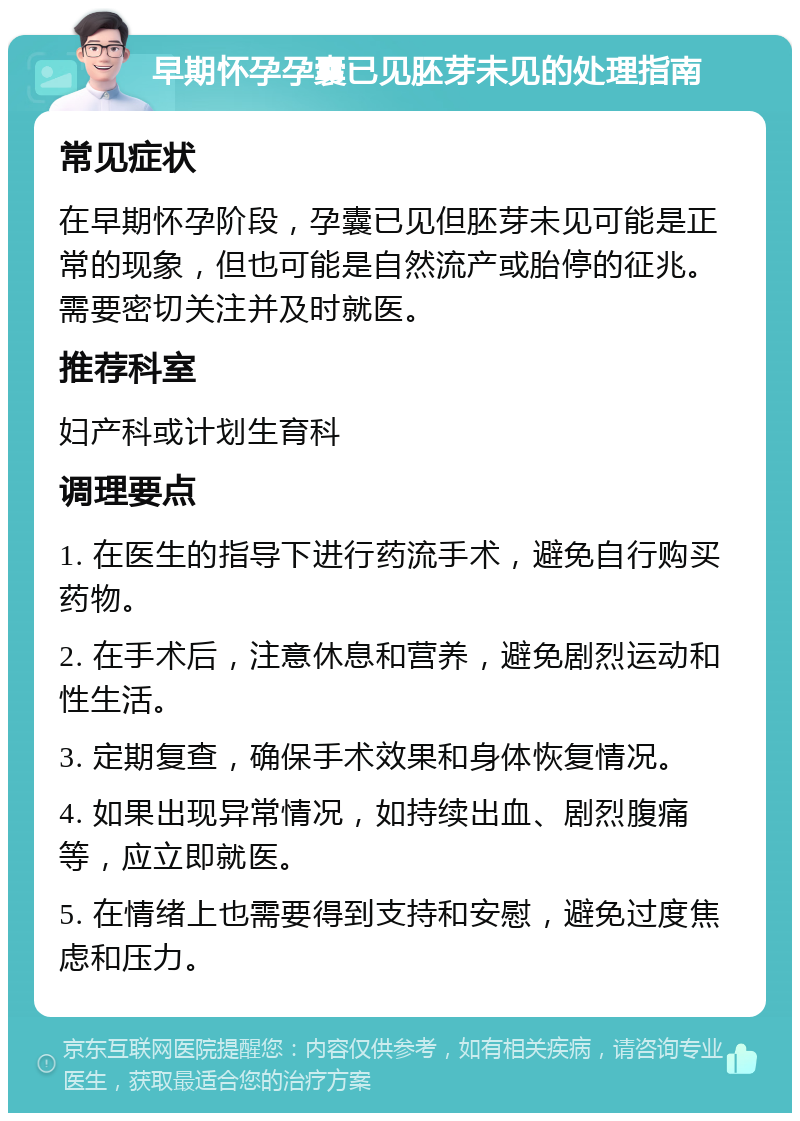 早期怀孕孕囊已见胚芽未见的处理指南 常见症状 在早期怀孕阶段，孕囊已见但胚芽未见可能是正常的现象，但也可能是自然流产或胎停的征兆。需要密切关注并及时就医。 推荐科室 妇产科或计划生育科 调理要点 1. 在医生的指导下进行药流手术，避免自行购买药物。 2. 在手术后，注意休息和营养，避免剧烈运动和性生活。 3. 定期复查，确保手术效果和身体恢复情况。 4. 如果出现异常情况，如持续出血、剧烈腹痛等，应立即就医。 5. 在情绪上也需要得到支持和安慰，避免过度焦虑和压力。