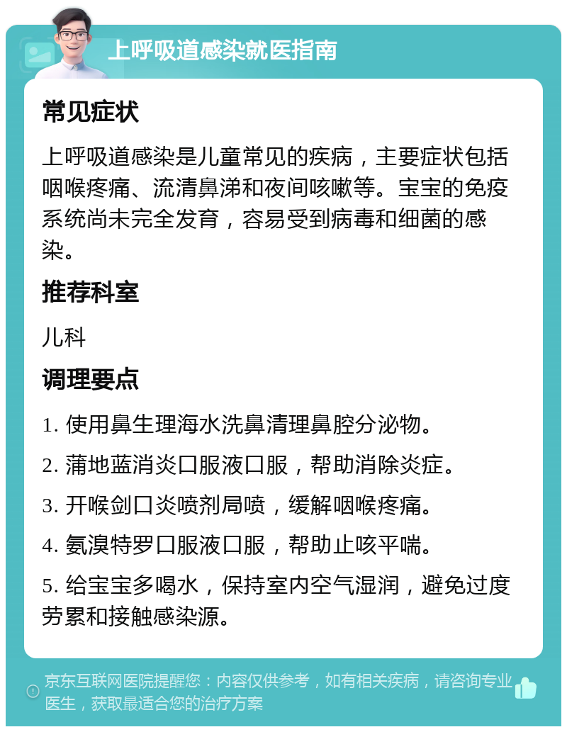 上呼吸道感染就医指南 常见症状 上呼吸道感染是儿童常见的疾病，主要症状包括咽喉疼痛、流清鼻涕和夜间咳嗽等。宝宝的免疫系统尚未完全发育，容易受到病毒和细菌的感染。 推荐科室 儿科 调理要点 1. 使用鼻生理海水洗鼻清理鼻腔分泌物。 2. 蒲地蓝消炎口服液口服，帮助消除炎症。 3. 开喉剑口炎喷剂局喷，缓解咽喉疼痛。 4. 氨溴特罗口服液口服，帮助止咳平喘。 5. 给宝宝多喝水，保持室内空气湿润，避免过度劳累和接触感染源。