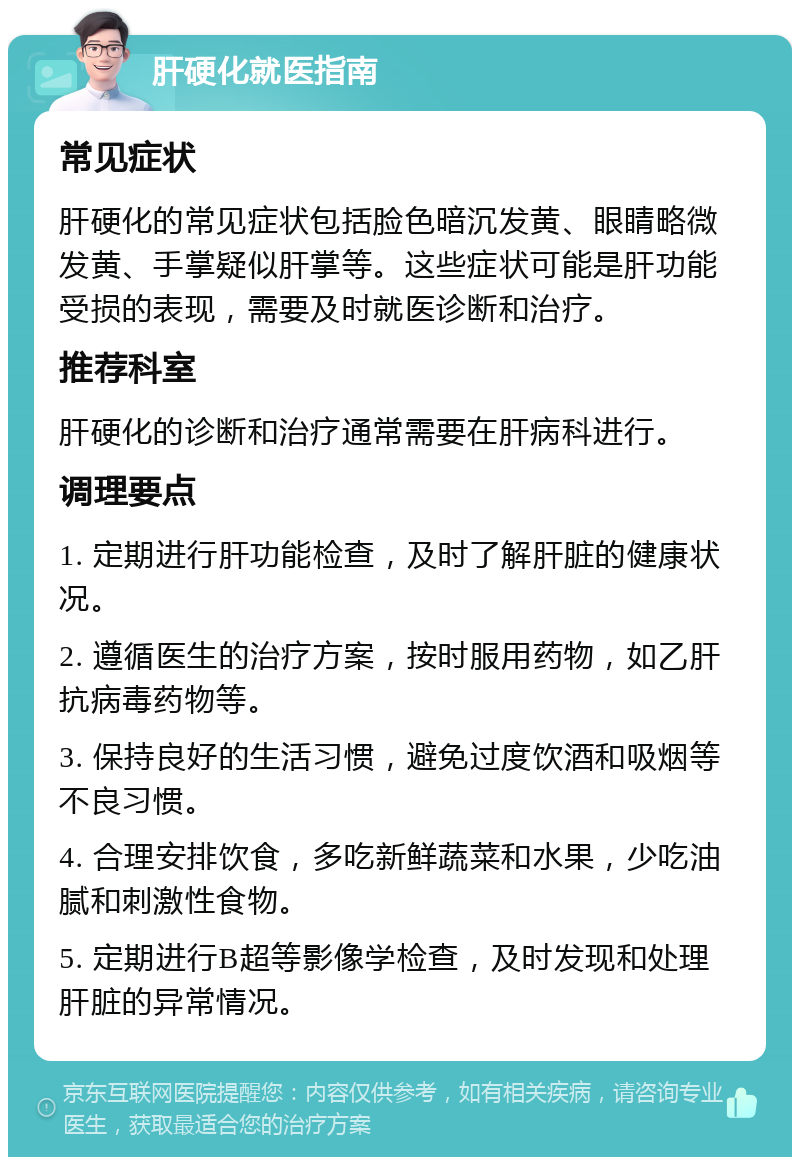 肝硬化就医指南 常见症状 肝硬化的常见症状包括脸色暗沉发黄、眼睛略微发黄、手掌疑似肝掌等。这些症状可能是肝功能受损的表现，需要及时就医诊断和治疗。 推荐科室 肝硬化的诊断和治疗通常需要在肝病科进行。 调理要点 1. 定期进行肝功能检查，及时了解肝脏的健康状况。 2. 遵循医生的治疗方案，按时服用药物，如乙肝抗病毒药物等。 3. 保持良好的生活习惯，避免过度饮酒和吸烟等不良习惯。 4. 合理安排饮食，多吃新鲜蔬菜和水果，少吃油腻和刺激性食物。 5. 定期进行B超等影像学检查，及时发现和处理肝脏的异常情况。