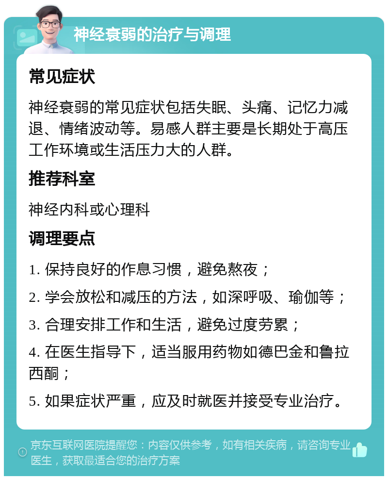 神经衰弱的治疗与调理 常见症状 神经衰弱的常见症状包括失眠、头痛、记忆力减退、情绪波动等。易感人群主要是长期处于高压工作环境或生活压力大的人群。 推荐科室 神经内科或心理科 调理要点 1. 保持良好的作息习惯，避免熬夜； 2. 学会放松和减压的方法，如深呼吸、瑜伽等； 3. 合理安排工作和生活，避免过度劳累； 4. 在医生指导下，适当服用药物如德巴金和鲁拉西酮； 5. 如果症状严重，应及时就医并接受专业治疗。