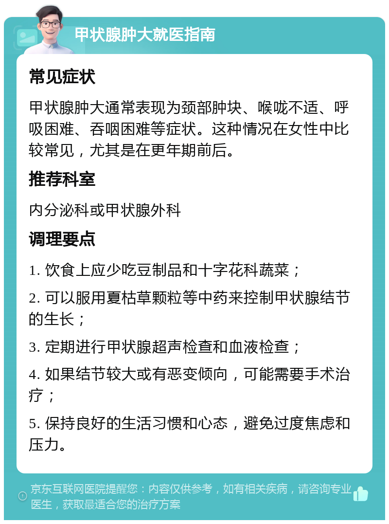 甲状腺肿大就医指南 常见症状 甲状腺肿大通常表现为颈部肿块、喉咙不适、呼吸困难、吞咽困难等症状。这种情况在女性中比较常见，尤其是在更年期前后。 推荐科室 内分泌科或甲状腺外科 调理要点 1. 饮食上应少吃豆制品和十字花科蔬菜； 2. 可以服用夏枯草颗粒等中药来控制甲状腺结节的生长； 3. 定期进行甲状腺超声检查和血液检查； 4. 如果结节较大或有恶变倾向，可能需要手术治疗； 5. 保持良好的生活习惯和心态，避免过度焦虑和压力。