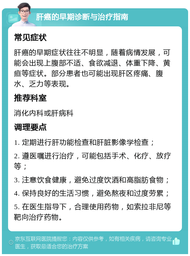 肝癌的早期诊断与治疗指南 常见症状 肝癌的早期症状往往不明显，随着病情发展，可能会出现上腹部不适、食欲减退、体重下降、黄疸等症状。部分患者也可能出现肝区疼痛、腹水、乏力等表现。 推荐科室 消化内科或肝病科 调理要点 1. 定期进行肝功能检查和肝脏影像学检查； 2. 遵医嘱进行治疗，可能包括手术、化疗、放疗等； 3. 注意饮食健康，避免过度饮酒和高脂肪食物； 4. 保持良好的生活习惯，避免熬夜和过度劳累； 5. 在医生指导下，合理使用药物，如索拉非尼等靶向治疗药物。