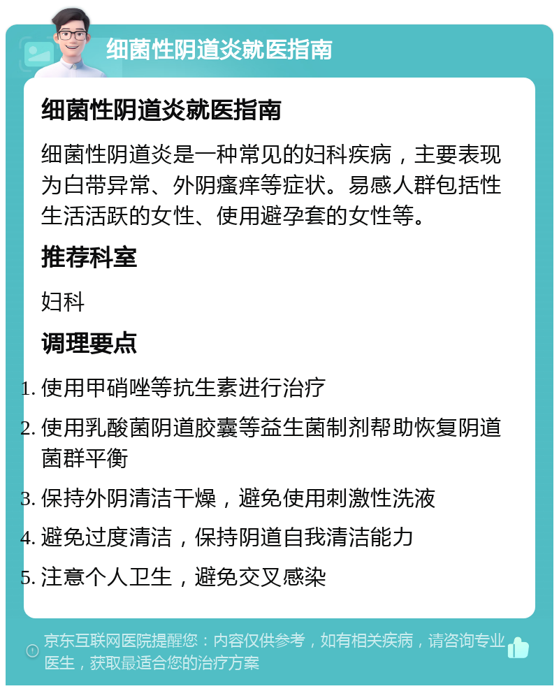 细菌性阴道炎就医指南 细菌性阴道炎就医指南 细菌性阴道炎是一种常见的妇科疾病，主要表现为白带异常、外阴瘙痒等症状。易感人群包括性生活活跃的女性、使用避孕套的女性等。 推荐科室 妇科 调理要点 使用甲硝唑等抗生素进行治疗 使用乳酸菌阴道胶囊等益生菌制剂帮助恢复阴道菌群平衡 保持外阴清洁干燥，避免使用刺激性洗液 避免过度清洁，保持阴道自我清洁能力 注意个人卫生，避免交叉感染