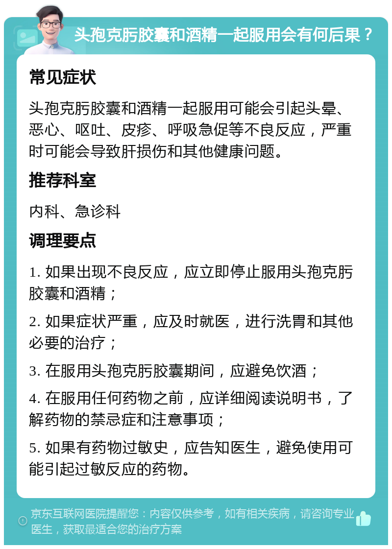 头孢克肟胶囊和酒精一起服用会有何后果？ 常见症状 头孢克肟胶囊和酒精一起服用可能会引起头晕、恶心、呕吐、皮疹、呼吸急促等不良反应，严重时可能会导致肝损伤和其他健康问题。 推荐科室 内科、急诊科 调理要点 1. 如果出现不良反应，应立即停止服用头孢克肟胶囊和酒精； 2. 如果症状严重，应及时就医，进行洗胃和其他必要的治疗； 3. 在服用头孢克肟胶囊期间，应避免饮酒； 4. 在服用任何药物之前，应详细阅读说明书，了解药物的禁忌症和注意事项； 5. 如果有药物过敏史，应告知医生，避免使用可能引起过敏反应的药物。