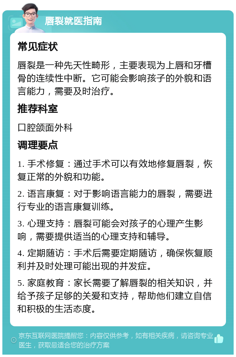 唇裂就医指南 常见症状 唇裂是一种先天性畸形，主要表现为上唇和牙槽骨的连续性中断。它可能会影响孩子的外貌和语言能力，需要及时治疗。 推荐科室 口腔颌面外科 调理要点 1. 手术修复：通过手术可以有效地修复唇裂，恢复正常的外貌和功能。 2. 语言康复：对于影响语言能力的唇裂，需要进行专业的语言康复训练。 3. 心理支持：唇裂可能会对孩子的心理产生影响，需要提供适当的心理支持和辅导。 4. 定期随访：手术后需要定期随访，确保恢复顺利并及时处理可能出现的并发症。 5. 家庭教育：家长需要了解唇裂的相关知识，并给予孩子足够的关爱和支持，帮助他们建立自信和积极的生活态度。