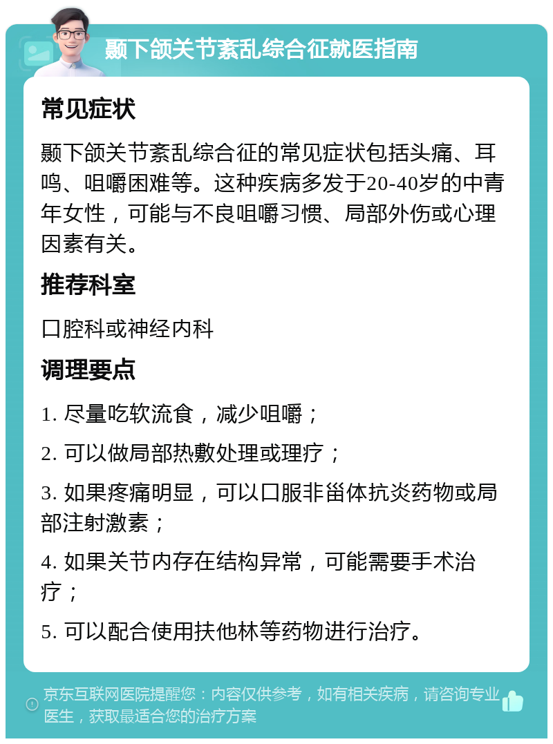 颞下颌关节紊乱综合征就医指南 常见症状 颞下颌关节紊乱综合征的常见症状包括头痛、耳鸣、咀嚼困难等。这种疾病多发于20-40岁的中青年女性，可能与不良咀嚼习惯、局部外伤或心理因素有关。 推荐科室 口腔科或神经内科 调理要点 1. 尽量吃软流食，减少咀嚼； 2. 可以做局部热敷处理或理疗； 3. 如果疼痛明显，可以口服非甾体抗炎药物或局部注射激素； 4. 如果关节内存在结构异常，可能需要手术治疗； 5. 可以配合使用扶他林等药物进行治疗。