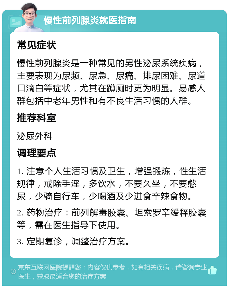 慢性前列腺炎就医指南 常见症状 慢性前列腺炎是一种常见的男性泌尿系统疾病，主要表现为尿频、尿急、尿痛、排尿困难、尿道口滴白等症状，尤其在蹲厕时更为明显。易感人群包括中老年男性和有不良生活习惯的人群。 推荐科室 泌尿外科 调理要点 1. 注意个人生活习惯及卫生，增强锻炼，性生活规律，戒除手淫，多饮水，不要久坐，不要憋尿，少骑自行车，少喝酒及少进食辛辣食物。 2. 药物治疗：前列解毒胶囊、坦索罗辛缓释胶囊等，需在医生指导下使用。 3. 定期复诊，调整治疗方案。