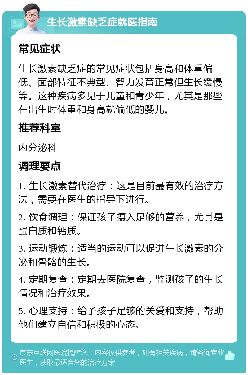 生长激素缺乏症就医指南 常见症状 生长激素缺乏症的常见症状包括身高和体重偏低、面部特征不典型、智力发育正常但生长缓慢等。这种疾病多见于儿童和青少年，尤其是那些在出生时体重和身高就偏低的婴儿。 推荐科室 内分泌科 调理要点 1. 生长激素替代治疗：这是目前最有效的治疗方法，需要在医生的指导下进行。 2. 饮食调理：保证孩子摄入足够的营养，尤其是蛋白质和钙质。 3. 运动锻炼：适当的运动可以促进生长激素的分泌和骨骼的生长。 4. 定期复查：定期去医院复查，监测孩子的生长情况和治疗效果。 5. 心理支持：给予孩子足够的关爱和支持，帮助他们建立自信和积极的心态。