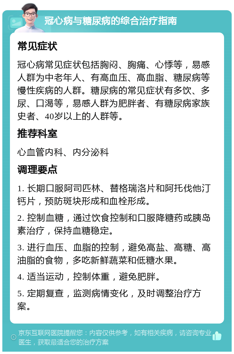 冠心病与糖尿病的综合治疗指南 常见症状 冠心病常见症状包括胸闷、胸痛、心悸等，易感人群为中老年人、有高血压、高血脂、糖尿病等慢性疾病的人群。糖尿病的常见症状有多饮、多尿、口渴等，易感人群为肥胖者、有糖尿病家族史者、40岁以上的人群等。 推荐科室 心血管内科、内分泌科 调理要点 1. 长期口服阿司匹林、替格瑞洛片和阿托伐他汀钙片，预防斑块形成和血栓形成。 2. 控制血糖，通过饮食控制和口服降糖药或胰岛素治疗，保持血糖稳定。 3. 进行血压、血脂的控制，避免高盐、高糖、高油脂的食物，多吃新鲜蔬菜和低糖水果。 4. 适当运动，控制体重，避免肥胖。 5. 定期复查，监测病情变化，及时调整治疗方案。