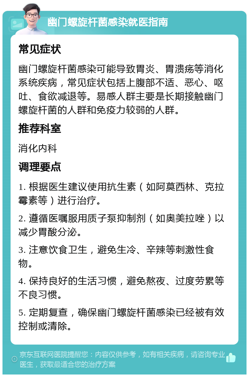 幽门螺旋杆菌感染就医指南 常见症状 幽门螺旋杆菌感染可能导致胃炎、胃溃疡等消化系统疾病，常见症状包括上腹部不适、恶心、呕吐、食欲减退等。易感人群主要是长期接触幽门螺旋杆菌的人群和免疫力较弱的人群。 推荐科室 消化内科 调理要点 1. 根据医生建议使用抗生素（如阿莫西林、克拉霉素等）进行治疗。 2. 遵循医嘱服用质子泵抑制剂（如奥美拉唑）以减少胃酸分泌。 3. 注意饮食卫生，避免生冷、辛辣等刺激性食物。 4. 保持良好的生活习惯，避免熬夜、过度劳累等不良习惯。 5. 定期复查，确保幽门螺旋杆菌感染已经被有效控制或清除。