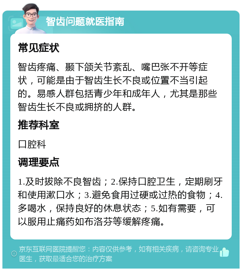 智齿问题就医指南 常见症状 智齿疼痛、颞下颌关节紊乱、嘴巴张不开等症状，可能是由于智齿生长不良或位置不当引起的。易感人群包括青少年和成年人，尤其是那些智齿生长不良或拥挤的人群。 推荐科室 口腔科 调理要点 1.及时拔除不良智齿；2.保持口腔卫生，定期刷牙和使用漱口水；3.避免食用过硬或过热的食物；4.多喝水，保持良好的休息状态；5.如有需要，可以服用止痛药如布洛芬等缓解疼痛。