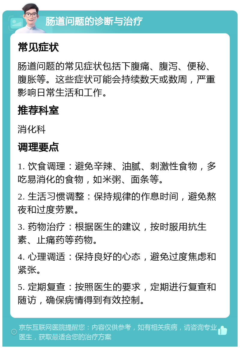 肠道问题的诊断与治疗 常见症状 肠道问题的常见症状包括下腹痛、腹泻、便秘、腹胀等。这些症状可能会持续数天或数周，严重影响日常生活和工作。 推荐科室 消化科 调理要点 1. 饮食调理：避免辛辣、油腻、刺激性食物，多吃易消化的食物，如米粥、面条等。 2. 生活习惯调整：保持规律的作息时间，避免熬夜和过度劳累。 3. 药物治疗：根据医生的建议，按时服用抗生素、止痛药等药物。 4. 心理调适：保持良好的心态，避免过度焦虑和紧张。 5. 定期复查：按照医生的要求，定期进行复查和随访，确保病情得到有效控制。