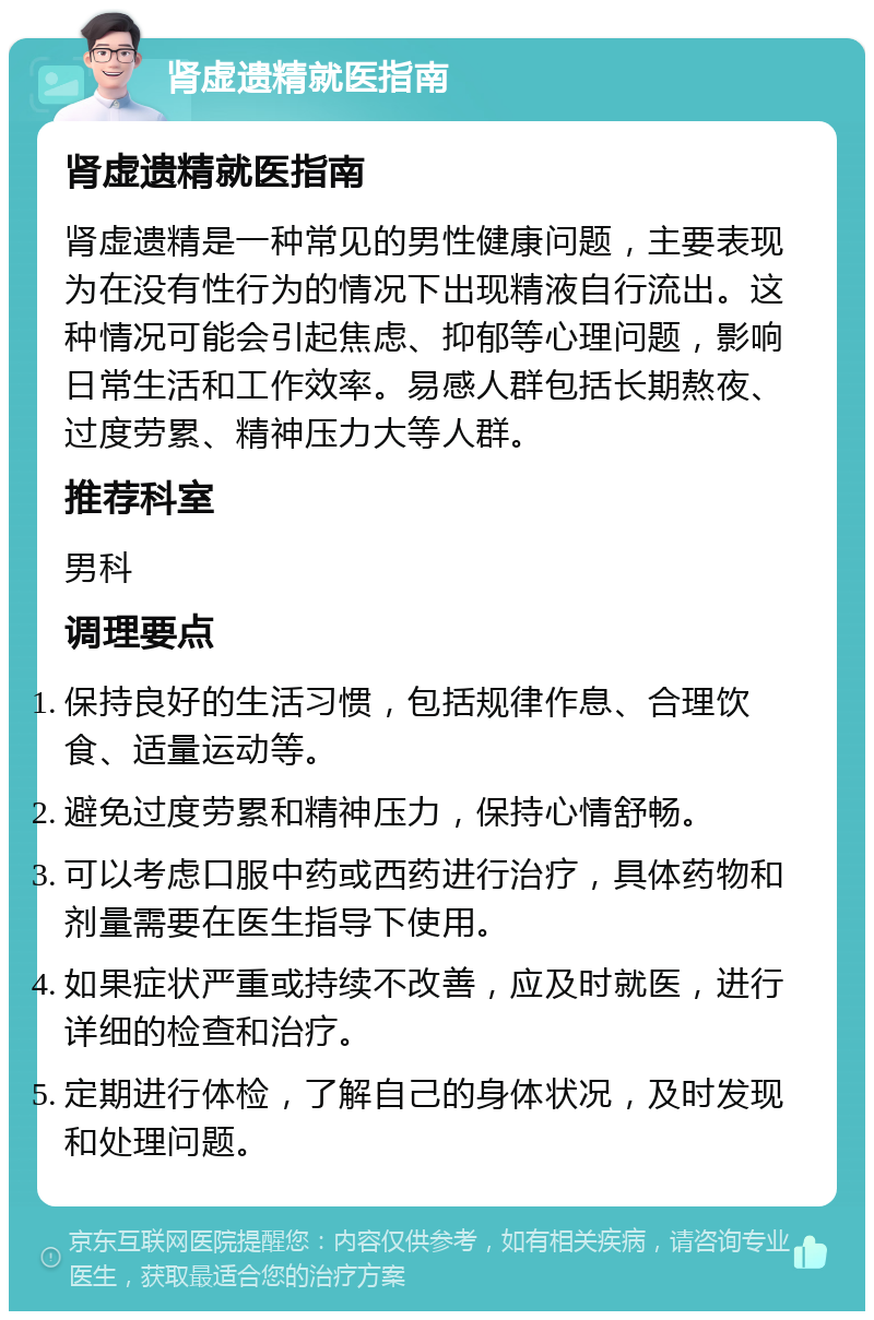 肾虚遗精就医指南 肾虚遗精就医指南 肾虚遗精是一种常见的男性健康问题，主要表现为在没有性行为的情况下出现精液自行流出。这种情况可能会引起焦虑、抑郁等心理问题，影响日常生活和工作效率。易感人群包括长期熬夜、过度劳累、精神压力大等人群。 推荐科室 男科 调理要点 保持良好的生活习惯，包括规律作息、合理饮食、适量运动等。 避免过度劳累和精神压力，保持心情舒畅。 可以考虑口服中药或西药进行治疗，具体药物和剂量需要在医生指导下使用。 如果症状严重或持续不改善，应及时就医，进行详细的检查和治疗。 定期进行体检，了解自己的身体状况，及时发现和处理问题。