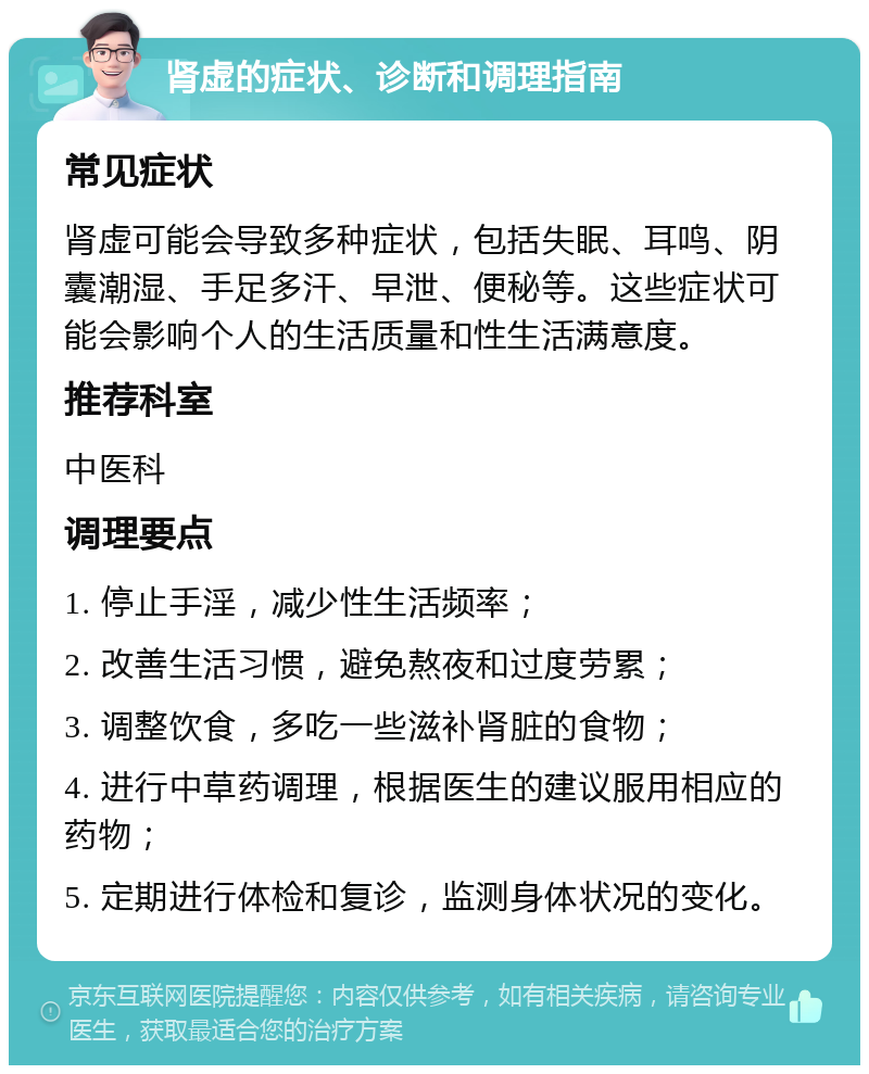 肾虚的症状、诊断和调理指南 常见症状 肾虚可能会导致多种症状，包括失眠、耳鸣、阴囊潮湿、手足多汗、早泄、便秘等。这些症状可能会影响个人的生活质量和性生活满意度。 推荐科室 中医科 调理要点 1. 停止手淫，减少性生活频率； 2. 改善生活习惯，避免熬夜和过度劳累； 3. 调整饮食，多吃一些滋补肾脏的食物； 4. 进行中草药调理，根据医生的建议服用相应的药物； 5. 定期进行体检和复诊，监测身体状况的变化。