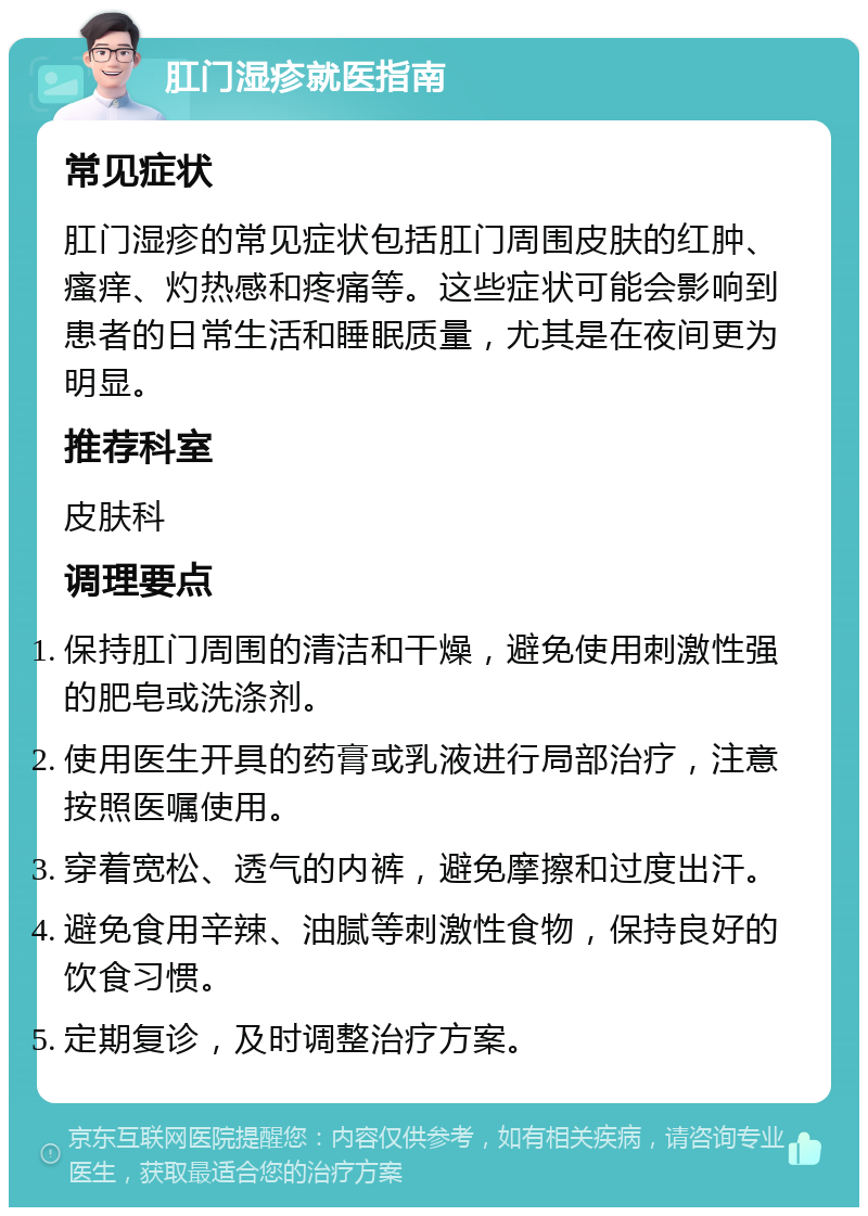 肛门湿疹就医指南 常见症状 肛门湿疹的常见症状包括肛门周围皮肤的红肿、瘙痒、灼热感和疼痛等。这些症状可能会影响到患者的日常生活和睡眠质量，尤其是在夜间更为明显。 推荐科室 皮肤科 调理要点 保持肛门周围的清洁和干燥，避免使用刺激性强的肥皂或洗涤剂。 使用医生开具的药膏或乳液进行局部治疗，注意按照医嘱使用。 穿着宽松、透气的内裤，避免摩擦和过度出汗。 避免食用辛辣、油腻等刺激性食物，保持良好的饮食习惯。 定期复诊，及时调整治疗方案。