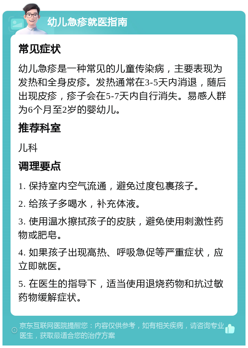 幼儿急疹就医指南 常见症状 幼儿急疹是一种常见的儿童传染病，主要表现为发热和全身皮疹。发热通常在3-5天内消退，随后出现皮疹，疹子会在5-7天内自行消失。易感人群为6个月至2岁的婴幼儿。 推荐科室 儿科 调理要点 1. 保持室内空气流通，避免过度包裹孩子。 2. 给孩子多喝水，补充体液。 3. 使用温水擦拭孩子的皮肤，避免使用刺激性药物或肥皂。 4. 如果孩子出现高热、呼吸急促等严重症状，应立即就医。 5. 在医生的指导下，适当使用退烧药物和抗过敏药物缓解症状。