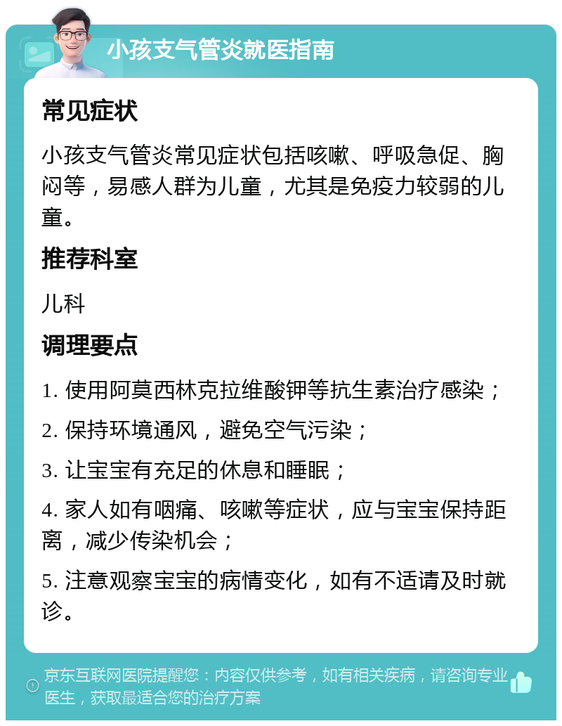 小孩支气管炎就医指南 常见症状 小孩支气管炎常见症状包括咳嗽、呼吸急促、胸闷等，易感人群为儿童，尤其是免疫力较弱的儿童。 推荐科室 儿科 调理要点 1. 使用阿莫西林克拉维酸钾等抗生素治疗感染； 2. 保持环境通风，避免空气污染； 3. 让宝宝有充足的休息和睡眠； 4. 家人如有咽痛、咳嗽等症状，应与宝宝保持距离，减少传染机会； 5. 注意观察宝宝的病情变化，如有不适请及时就诊。