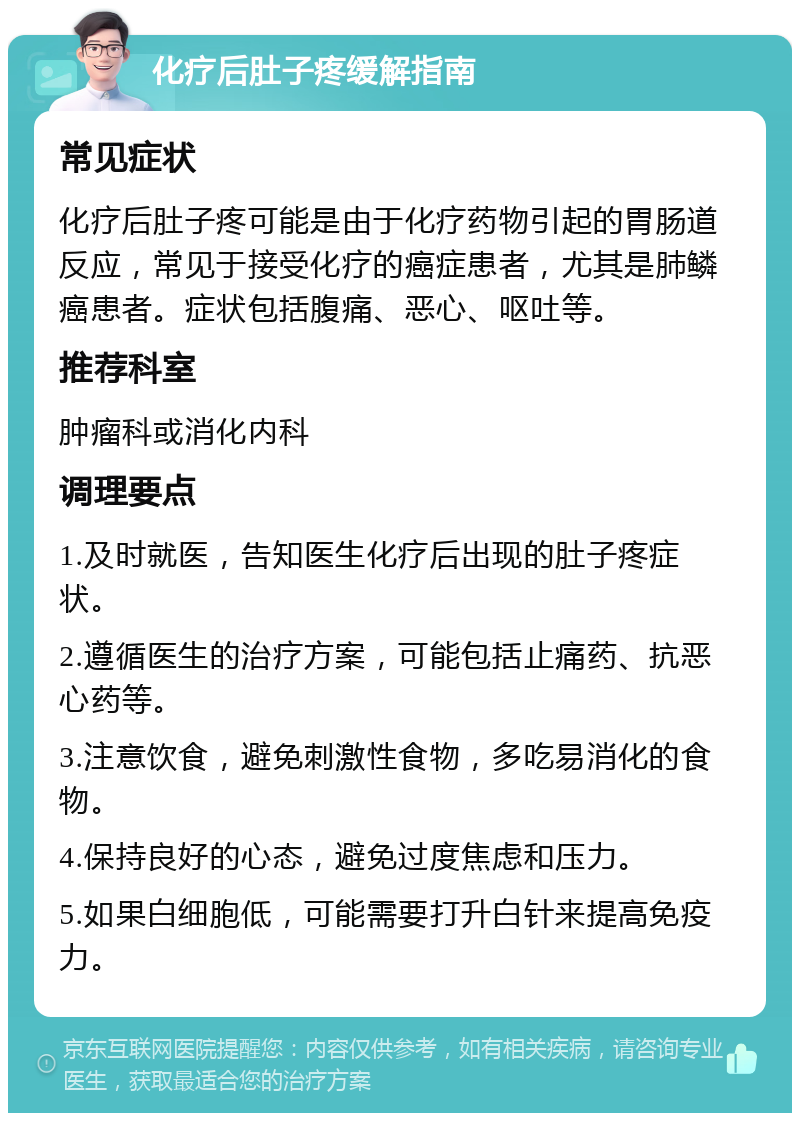 化疗后肚子疼缓解指南 常见症状 化疗后肚子疼可能是由于化疗药物引起的胃肠道反应，常见于接受化疗的癌症患者，尤其是肺鳞癌患者。症状包括腹痛、恶心、呕吐等。 推荐科室 肿瘤科或消化内科 调理要点 1.及时就医，告知医生化疗后出现的肚子疼症状。 2.遵循医生的治疗方案，可能包括止痛药、抗恶心药等。 3.注意饮食，避免刺激性食物，多吃易消化的食物。 4.保持良好的心态，避免过度焦虑和压力。 5.如果白细胞低，可能需要打升白针来提高免疫力。