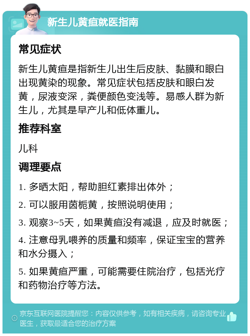 新生儿黄疸就医指南 常见症状 新生儿黄疸是指新生儿出生后皮肤、黏膜和眼白出现黄染的现象。常见症状包括皮肤和眼白发黄，尿液变深，粪便颜色变浅等。易感人群为新生儿，尤其是早产儿和低体重儿。 推荐科室 儿科 调理要点 1. 多晒太阳，帮助胆红素排出体外； 2. 可以服用茵栀黄，按照说明使用； 3. 观察3~5天，如果黄疸没有减退，应及时就医； 4. 注意母乳喂养的质量和频率，保证宝宝的营养和水分摄入； 5. 如果黄疸严重，可能需要住院治疗，包括光疗和药物治疗等方法。