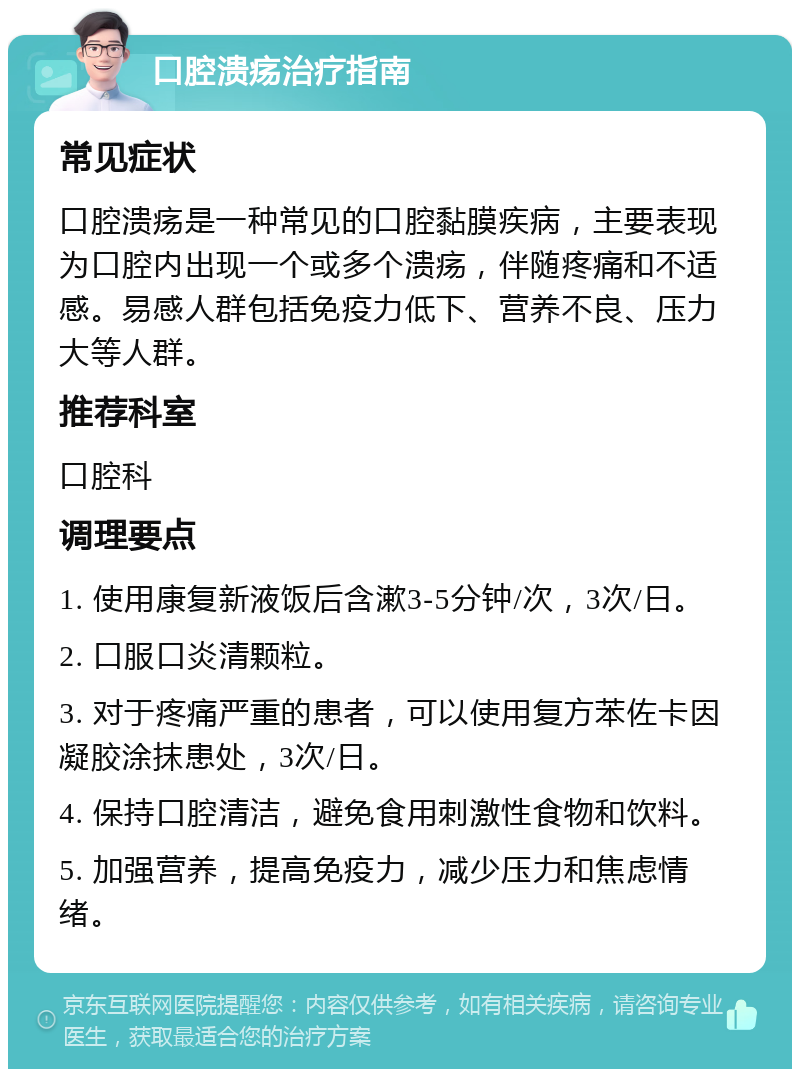 口腔溃疡治疗指南 常见症状 口腔溃疡是一种常见的口腔黏膜疾病，主要表现为口腔内出现一个或多个溃疡，伴随疼痛和不适感。易感人群包括免疫力低下、营养不良、压力大等人群。 推荐科室 口腔科 调理要点 1. 使用康复新液饭后含漱3-5分钟/次，3次/日。 2. 口服口炎清颗粒。 3. 对于疼痛严重的患者，可以使用复方苯佐卡因凝胶涂抹患处，3次/日。 4. 保持口腔清洁，避免食用刺激性食物和饮料。 5. 加强营养，提高免疫力，减少压力和焦虑情绪。