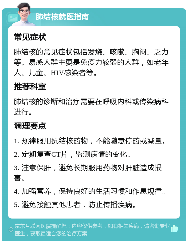 肺结核就医指南 常见症状 肺结核的常见症状包括发烧、咳嗽、胸闷、乏力等。易感人群主要是免疫力较弱的人群，如老年人、儿童、HIV感染者等。 推荐科室 肺结核的诊断和治疗需要在呼吸内科或传染病科进行。 调理要点 1. 规律服用抗结核药物，不能随意停药或减量。 2. 定期复查CT片，监测病情的变化。 3. 注意保肝，避免长期服用药物对肝脏造成损害。 4. 加强营养，保持良好的生活习惯和作息规律。 5. 避免接触其他患者，防止传播疾病。