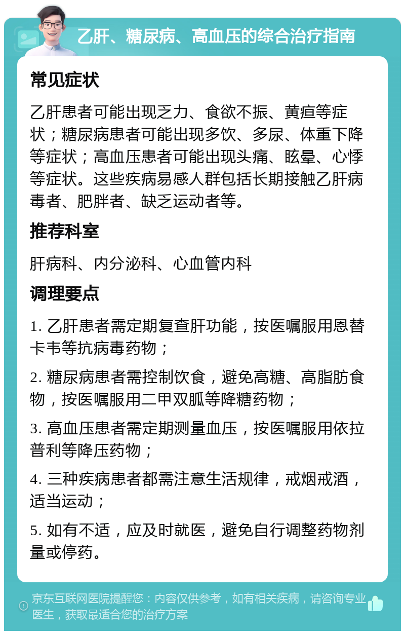 乙肝、糖尿病、高血压的综合治疗指南 常见症状 乙肝患者可能出现乏力、食欲不振、黄疸等症状；糖尿病患者可能出现多饮、多尿、体重下降等症状；高血压患者可能出现头痛、眩晕、心悸等症状。这些疾病易感人群包括长期接触乙肝病毒者、肥胖者、缺乏运动者等。 推荐科室 肝病科、内分泌科、心血管内科 调理要点 1. 乙肝患者需定期复查肝功能，按医嘱服用恩替卡韦等抗病毒药物； 2. 糖尿病患者需控制饮食，避免高糖、高脂肪食物，按医嘱服用二甲双胍等降糖药物； 3. 高血压患者需定期测量血压，按医嘱服用依拉普利等降压药物； 4. 三种疾病患者都需注意生活规律，戒烟戒酒，适当运动； 5. 如有不适，应及时就医，避免自行调整药物剂量或停药。