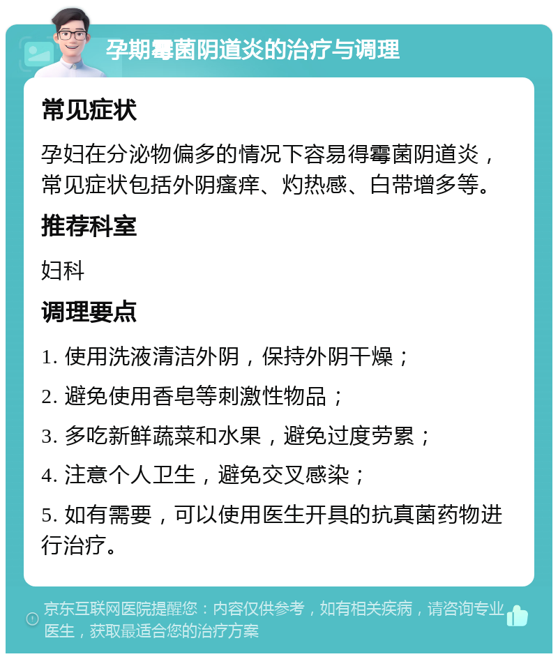 孕期霉菌阴道炎的治疗与调理 常见症状 孕妇在分泌物偏多的情况下容易得霉菌阴道炎，常见症状包括外阴瘙痒、灼热感、白带增多等。 推荐科室 妇科 调理要点 1. 使用洗液清洁外阴，保持外阴干燥； 2. 避免使用香皂等刺激性物品； 3. 多吃新鲜蔬菜和水果，避免过度劳累； 4. 注意个人卫生，避免交叉感染； 5. 如有需要，可以使用医生开具的抗真菌药物进行治疗。